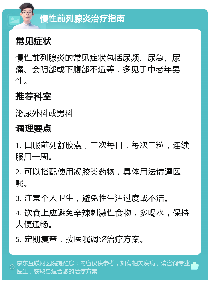 慢性前列腺炎治疗指南 常见症状 慢性前列腺炎的常见症状包括尿频、尿急、尿痛、会阴部或下腹部不适等，多见于中老年男性。 推荐科室 泌尿外科或男科 调理要点 1. 口服前列舒胶囊，三次每日，每次三粒，连续服用一周。 2. 可以搭配使用凝胶类药物，具体用法请遵医嘱。 3. 注意个人卫生，避免性生活过度或不洁。 4. 饮食上应避免辛辣刺激性食物，多喝水，保持大便通畅。 5. 定期复查，按医嘱调整治疗方案。