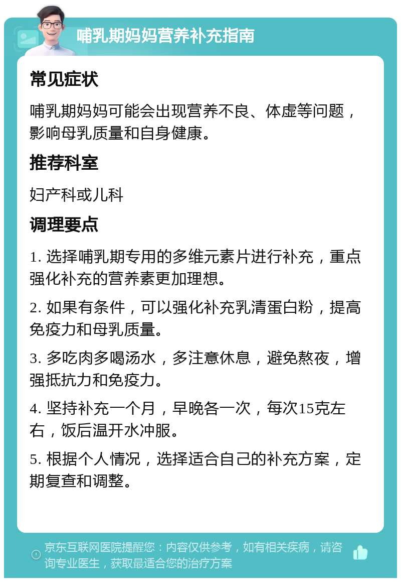 哺乳期妈妈营养补充指南 常见症状 哺乳期妈妈可能会出现营养不良、体虚等问题，影响母乳质量和自身健康。 推荐科室 妇产科或儿科 调理要点 1. 选择哺乳期专用的多维元素片进行补充，重点强化补充的营养素更加理想。 2. 如果有条件，可以强化补充乳清蛋白粉，提高免疫力和母乳质量。 3. 多吃肉多喝汤水，多注意休息，避免熬夜，增强抵抗力和免疫力。 4. 坚持补充一个月，早晚各一次，每次15克左右，饭后温开水冲服。 5. 根据个人情况，选择适合自己的补充方案，定期复查和调整。