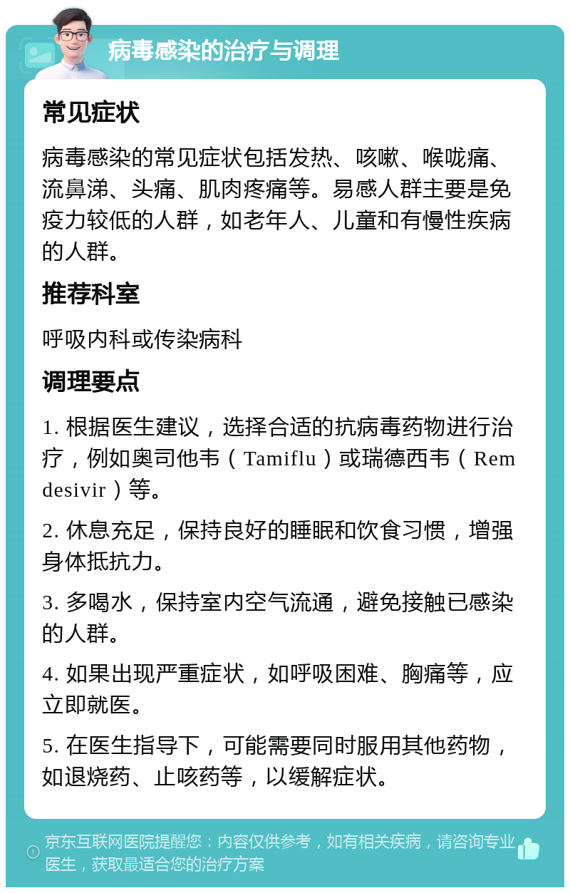 病毒感染的治疗与调理 常见症状 病毒感染的常见症状包括发热、咳嗽、喉咙痛、流鼻涕、头痛、肌肉疼痛等。易感人群主要是免疫力较低的人群，如老年人、儿童和有慢性疾病的人群。 推荐科室 呼吸内科或传染病科 调理要点 1. 根据医生建议，选择合适的抗病毒药物进行治疗，例如奥司他韦（Tamiflu）或瑞德西韦（Remdesivir）等。 2. 休息充足，保持良好的睡眠和饮食习惯，增强身体抵抗力。 3. 多喝水，保持室内空气流通，避免接触已感染的人群。 4. 如果出现严重症状，如呼吸困难、胸痛等，应立即就医。 5. 在医生指导下，可能需要同时服用其他药物，如退烧药、止咳药等，以缓解症状。