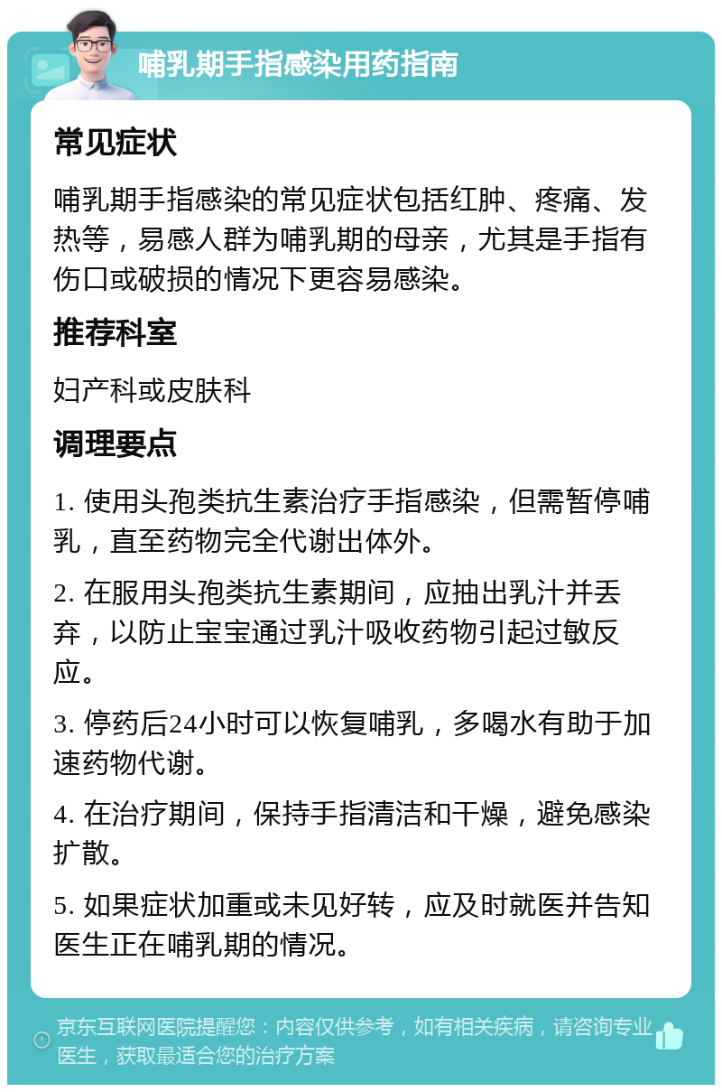 哺乳期手指感染用药指南 常见症状 哺乳期手指感染的常见症状包括红肿、疼痛、发热等，易感人群为哺乳期的母亲，尤其是手指有伤口或破损的情况下更容易感染。 推荐科室 妇产科或皮肤科 调理要点 1. 使用头孢类抗生素治疗手指感染，但需暂停哺乳，直至药物完全代谢出体外。 2. 在服用头孢类抗生素期间，应抽出乳汁并丢弃，以防止宝宝通过乳汁吸收药物引起过敏反应。 3. 停药后24小时可以恢复哺乳，多喝水有助于加速药物代谢。 4. 在治疗期间，保持手指清洁和干燥，避免感染扩散。 5. 如果症状加重或未见好转，应及时就医并告知医生正在哺乳期的情况。