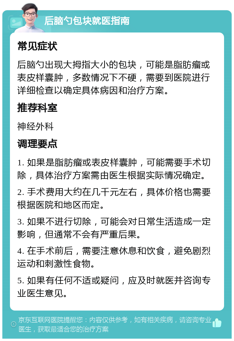 后脑勺包块就医指南 常见症状 后脑勺出现大拇指大小的包块，可能是脂肪瘤或表皮样囊肿，多数情况下不硬，需要到医院进行详细检查以确定具体病因和治疗方案。 推荐科室 神经外科 调理要点 1. 如果是脂肪瘤或表皮样囊肿，可能需要手术切除，具体治疗方案需由医生根据实际情况确定。 2. 手术费用大约在几千元左右，具体价格也需要根据医院和地区而定。 3. 如果不进行切除，可能会对日常生活造成一定影响，但通常不会有严重后果。 4. 在手术前后，需要注意休息和饮食，避免剧烈运动和刺激性食物。 5. 如果有任何不适或疑问，应及时就医并咨询专业医生意见。