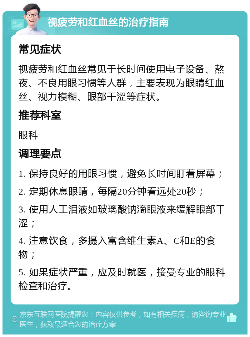 视疲劳和红血丝的治疗指南 常见症状 视疲劳和红血丝常见于长时间使用电子设备、熬夜、不良用眼习惯等人群，主要表现为眼睛红血丝、视力模糊、眼部干涩等症状。 推荐科室 眼科 调理要点 1. 保持良好的用眼习惯，避免长时间盯着屏幕； 2. 定期休息眼睛，每隔20分钟看远处20秒； 3. 使用人工泪液如玻璃酸钠滴眼液来缓解眼部干涩； 4. 注意饮食，多摄入富含维生素A、C和E的食物； 5. 如果症状严重，应及时就医，接受专业的眼科检查和治疗。