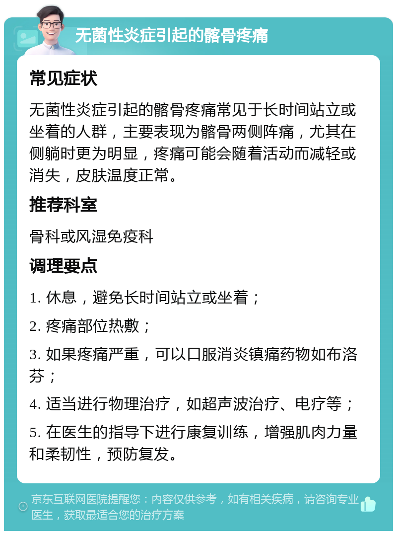 无菌性炎症引起的髂骨疼痛 常见症状 无菌性炎症引起的髂骨疼痛常见于长时间站立或坐着的人群，主要表现为髂骨两侧阵痛，尤其在侧躺时更为明显，疼痛可能会随着活动而减轻或消失，皮肤温度正常。 推荐科室 骨科或风湿免疫科 调理要点 1. 休息，避免长时间站立或坐着； 2. 疼痛部位热敷； 3. 如果疼痛严重，可以口服消炎镇痛药物如布洛芬； 4. 适当进行物理治疗，如超声波治疗、电疗等； 5. 在医生的指导下进行康复训练，增强肌肉力量和柔韧性，预防复发。