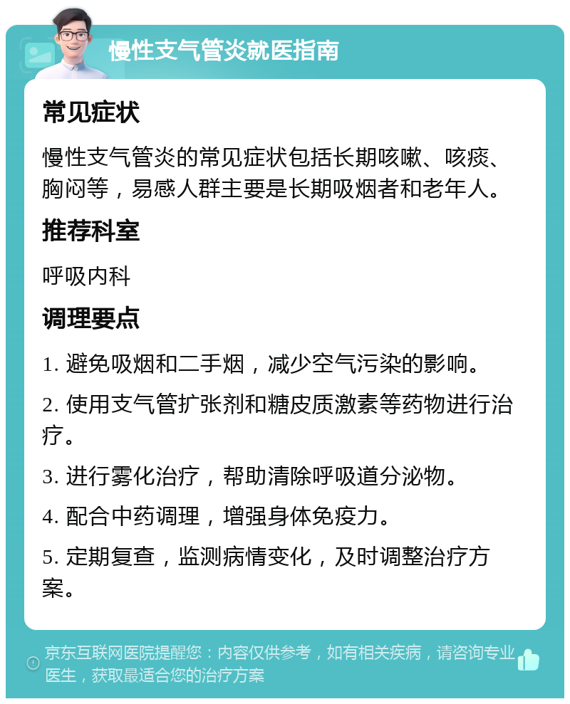 慢性支气管炎就医指南 常见症状 慢性支气管炎的常见症状包括长期咳嗽、咳痰、胸闷等，易感人群主要是长期吸烟者和老年人。 推荐科室 呼吸内科 调理要点 1. 避免吸烟和二手烟，减少空气污染的影响。 2. 使用支气管扩张剂和糖皮质激素等药物进行治疗。 3. 进行雾化治疗，帮助清除呼吸道分泌物。 4. 配合中药调理，增强身体免疫力。 5. 定期复查，监测病情变化，及时调整治疗方案。