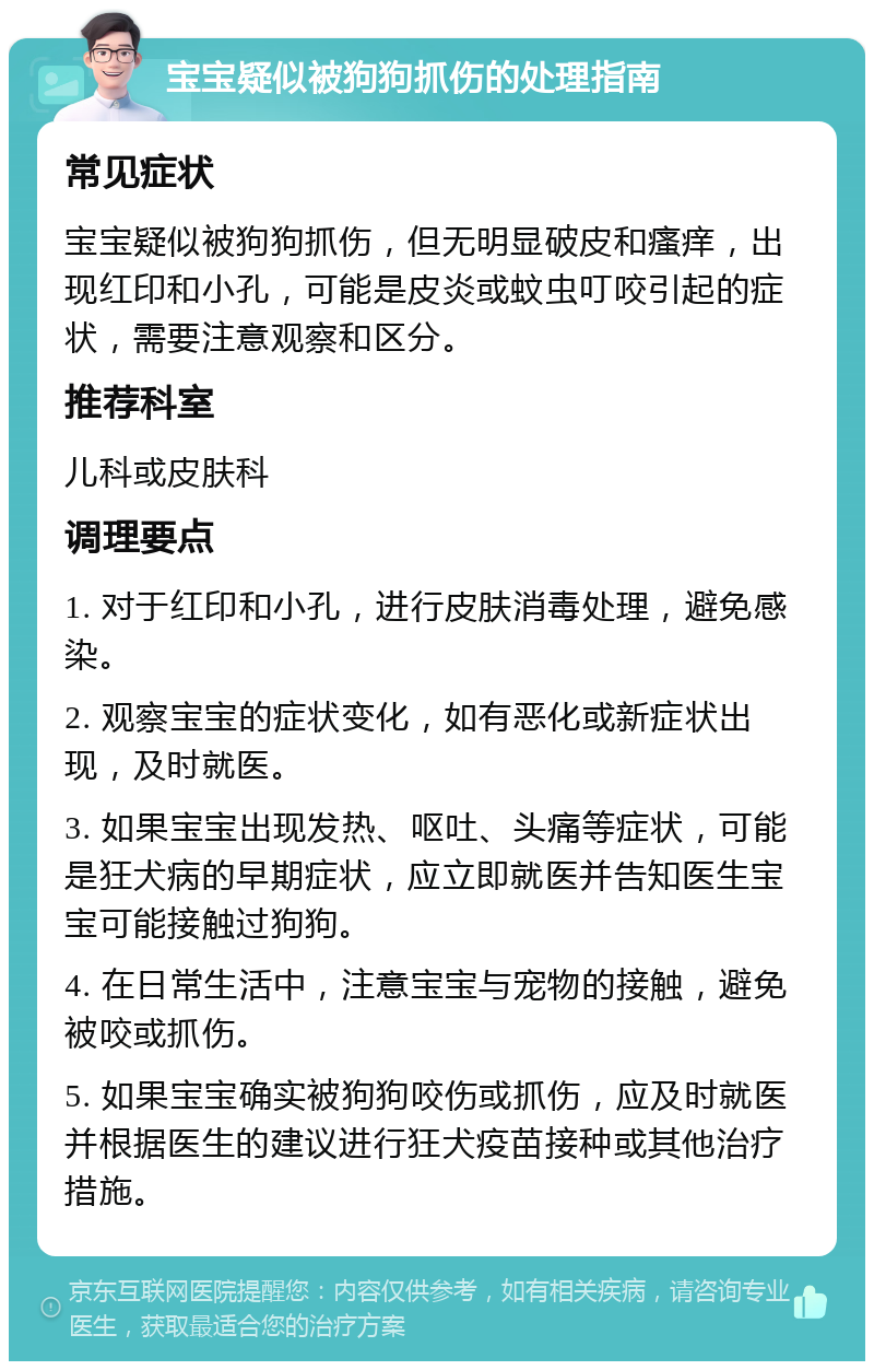 宝宝疑似被狗狗抓伤的处理指南 常见症状 宝宝疑似被狗狗抓伤，但无明显破皮和瘙痒，出现红印和小孔，可能是皮炎或蚊虫叮咬引起的症状，需要注意观察和区分。 推荐科室 儿科或皮肤科 调理要点 1. 对于红印和小孔，进行皮肤消毒处理，避免感染。 2. 观察宝宝的症状变化，如有恶化或新症状出现，及时就医。 3. 如果宝宝出现发热、呕吐、头痛等症状，可能是狂犬病的早期症状，应立即就医并告知医生宝宝可能接触过狗狗。 4. 在日常生活中，注意宝宝与宠物的接触，避免被咬或抓伤。 5. 如果宝宝确实被狗狗咬伤或抓伤，应及时就医并根据医生的建议进行狂犬疫苗接种或其他治疗措施。