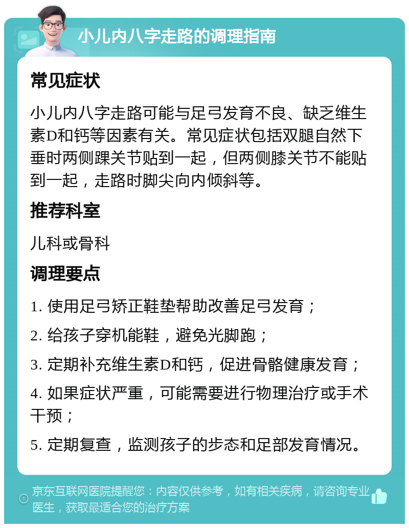 小儿内八字走路的调理指南 常见症状 小儿内八字走路可能与足弓发育不良、缺乏维生素D和钙等因素有关。常见症状包括双腿自然下垂时两侧踝关节贴到一起，但两侧膝关节不能贴到一起，走路时脚尖向内倾斜等。 推荐科室 儿科或骨科 调理要点 1. 使用足弓矫正鞋垫帮助改善足弓发育； 2. 给孩子穿机能鞋，避免光脚跑； 3. 定期补充维生素D和钙，促进骨骼健康发育； 4. 如果症状严重，可能需要进行物理治疗或手术干预； 5. 定期复查，监测孩子的步态和足部发育情况。