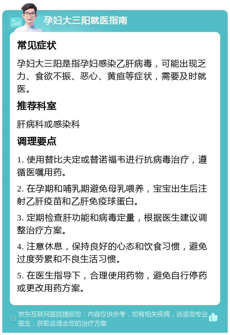 孕妇大三阳就医指南 常见症状 孕妇大三阳是指孕妇感染乙肝病毒，可能出现乏力、食欲不振、恶心、黄疸等症状，需要及时就医。 推荐科室 肝病科或感染科 调理要点 1. 使用替比夫定或替诺福韦进行抗病毒治疗，遵循医嘱用药。 2. 在孕期和哺乳期避免母乳喂养，宝宝出生后注射乙肝疫苗和乙肝免疫球蛋白。 3. 定期检查肝功能和病毒定量，根据医生建议调整治疗方案。 4. 注意休息，保持良好的心态和饮食习惯，避免过度劳累和不良生活习惯。 5. 在医生指导下，合理使用药物，避免自行停药或更改用药方案。