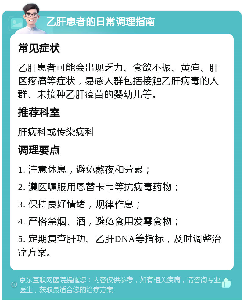 乙肝患者的日常调理指南 常见症状 乙肝患者可能会出现乏力、食欲不振、黄疸、肝区疼痛等症状，易感人群包括接触乙肝病毒的人群、未接种乙肝疫苗的婴幼儿等。 推荐科室 肝病科或传染病科 调理要点 1. 注意休息，避免熬夜和劳累； 2. 遵医嘱服用恩替卡韦等抗病毒药物； 3. 保持良好情绪，规律作息； 4. 严格禁烟、酒，避免食用发霉食物； 5. 定期复查肝功、乙肝DNA等指标，及时调整治疗方案。