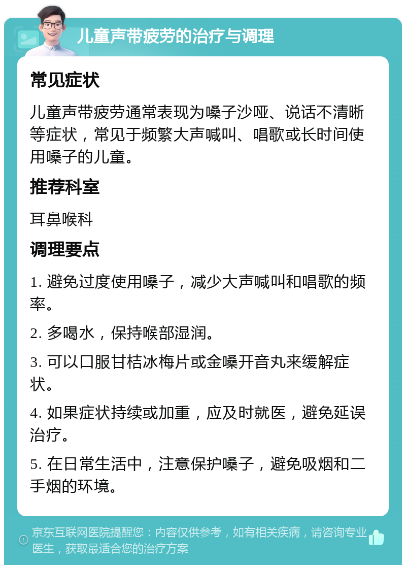 儿童声带疲劳的治疗与调理 常见症状 儿童声带疲劳通常表现为嗓子沙哑、说话不清晰等症状，常见于频繁大声喊叫、唱歌或长时间使用嗓子的儿童。 推荐科室 耳鼻喉科 调理要点 1. 避免过度使用嗓子，减少大声喊叫和唱歌的频率。 2. 多喝水，保持喉部湿润。 3. 可以口服甘桔冰梅片或金嗓开音丸来缓解症状。 4. 如果症状持续或加重，应及时就医，避免延误治疗。 5. 在日常生活中，注意保护嗓子，避免吸烟和二手烟的环境。