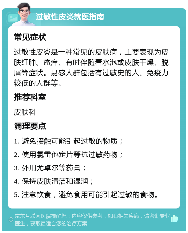 过敏性皮炎就医指南 常见症状 过敏性皮炎是一种常见的皮肤病，主要表现为皮肤红肿、瘙痒、有时伴随着水泡或皮肤干燥、脱屑等症状。易感人群包括有过敏史的人、免疫力较低的人群等。 推荐科室 皮肤科 调理要点 1. 避免接触可能引起过敏的物质； 2. 使用氯雷他定片等抗过敏药物； 3. 外用尤卓尔等药膏； 4. 保持皮肤清洁和湿润； 5. 注意饮食，避免食用可能引起过敏的食物。