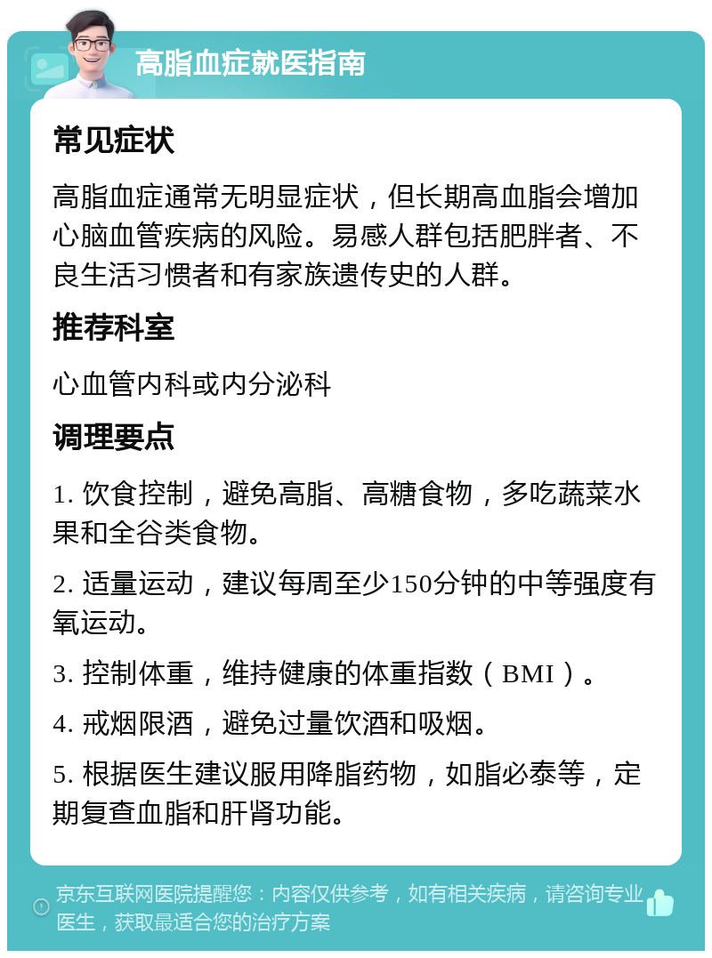 高脂血症就医指南 常见症状 高脂血症通常无明显症状，但长期高血脂会增加心脑血管疾病的风险。易感人群包括肥胖者、不良生活习惯者和有家族遗传史的人群。 推荐科室 心血管内科或内分泌科 调理要点 1. 饮食控制，避免高脂、高糖食物，多吃蔬菜水果和全谷类食物。 2. 适量运动，建议每周至少150分钟的中等强度有氧运动。 3. 控制体重，维持健康的体重指数（BMI）。 4. 戒烟限酒，避免过量饮酒和吸烟。 5. 根据医生建议服用降脂药物，如脂必泰等，定期复查血脂和肝肾功能。