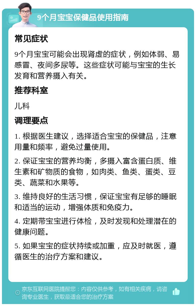 9个月宝宝保健品使用指南 常见症状 9个月宝宝可能会出现肾虚的症状，例如体弱、易感冒、夜间多尿等。这些症状可能与宝宝的生长发育和营养摄入有关。 推荐科室 儿科 调理要点 1. 根据医生建议，选择适合宝宝的保健品，注意用量和频率，避免过量使用。 2. 保证宝宝的营养均衡，多摄入富含蛋白质、维生素和矿物质的食物，如肉类、鱼类、蛋类、豆类、蔬菜和水果等。 3. 维持良好的生活习惯，保证宝宝有足够的睡眠和适当的运动，增强体质和免疫力。 4. 定期带宝宝进行体检，及时发现和处理潜在的健康问题。 5. 如果宝宝的症状持续或加重，应及时就医，遵循医生的治疗方案和建议。