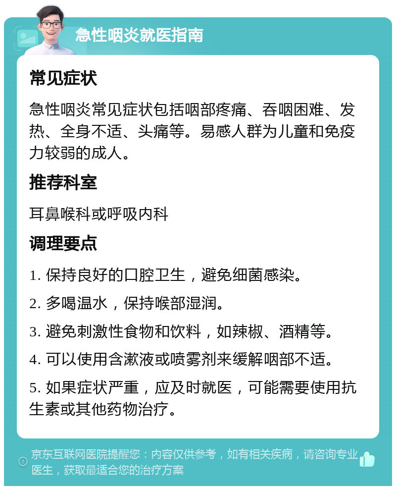 急性咽炎就医指南 常见症状 急性咽炎常见症状包括咽部疼痛、吞咽困难、发热、全身不适、头痛等。易感人群为儿童和免疫力较弱的成人。 推荐科室 耳鼻喉科或呼吸内科 调理要点 1. 保持良好的口腔卫生，避免细菌感染。 2. 多喝温水，保持喉部湿润。 3. 避免刺激性食物和饮料，如辣椒、酒精等。 4. 可以使用含漱液或喷雾剂来缓解咽部不适。 5. 如果症状严重，应及时就医，可能需要使用抗生素或其他药物治疗。