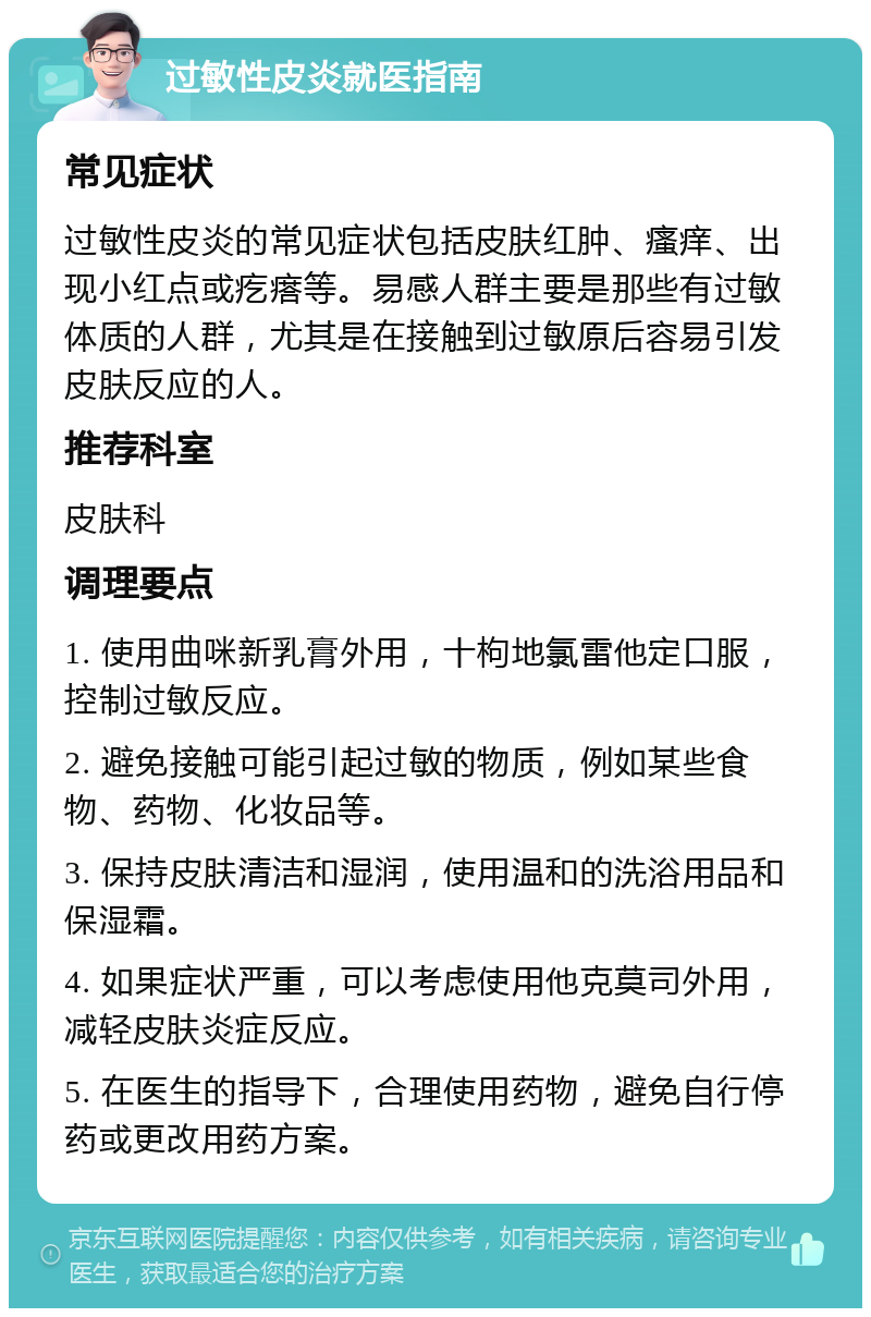 过敏性皮炎就医指南 常见症状 过敏性皮炎的常见症状包括皮肤红肿、瘙痒、出现小红点或疙瘩等。易感人群主要是那些有过敏体质的人群，尤其是在接触到过敏原后容易引发皮肤反应的人。 推荐科室 皮肤科 调理要点 1. 使用曲咪新乳膏外用，十枸地氯雷他定口服，控制过敏反应。 2. 避免接触可能引起过敏的物质，例如某些食物、药物、化妆品等。 3. 保持皮肤清洁和湿润，使用温和的洗浴用品和保湿霜。 4. 如果症状严重，可以考虑使用他克莫司外用，减轻皮肤炎症反应。 5. 在医生的指导下，合理使用药物，避免自行停药或更改用药方案。