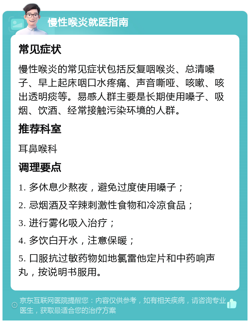 慢性喉炎就医指南 常见症状 慢性喉炎的常见症状包括反复咽喉炎、总清嗓子、早上起床咽口水疼痛、声音嘶哑、咳嗽、咳出透明痰等。易感人群主要是长期使用嗓子、吸烟、饮酒、经常接触污染环境的人群。 推荐科室 耳鼻喉科 调理要点 1. 多休息少熬夜，避免过度使用嗓子； 2. 忌烟酒及辛辣刺激性食物和冷凉食品； 3. 进行雾化吸入治疗； 4. 多饮白开水，注意保暖； 5. 口服抗过敏药物如地氯雷他定片和中药响声丸，按说明书服用。