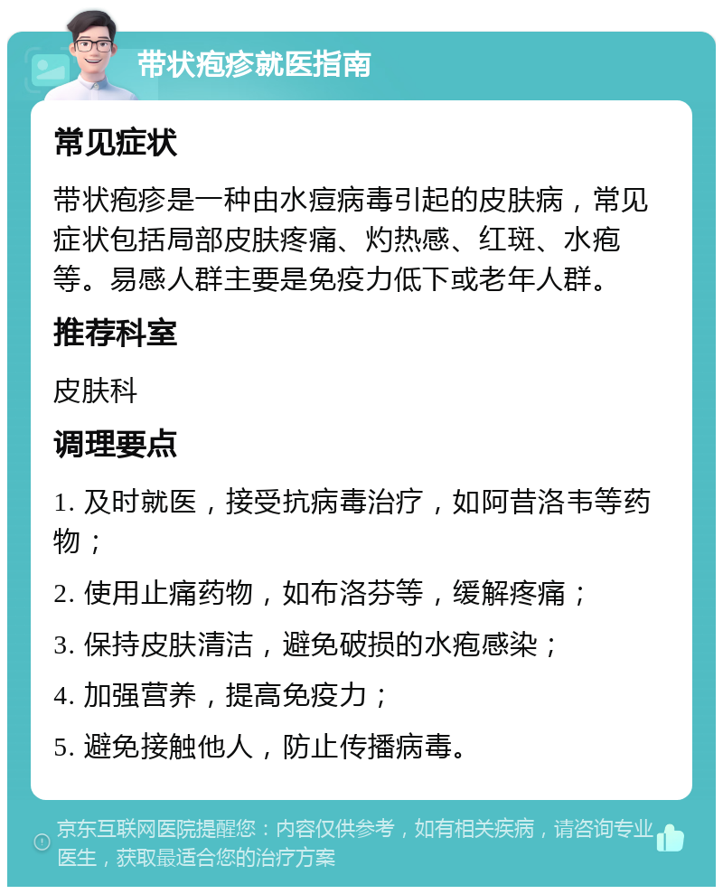 带状疱疹就医指南 常见症状 带状疱疹是一种由水痘病毒引起的皮肤病，常见症状包括局部皮肤疼痛、灼热感、红斑、水疱等。易感人群主要是免疫力低下或老年人群。 推荐科室 皮肤科 调理要点 1. 及时就医，接受抗病毒治疗，如阿昔洛韦等药物； 2. 使用止痛药物，如布洛芬等，缓解疼痛； 3. 保持皮肤清洁，避免破损的水疱感染； 4. 加强营养，提高免疫力； 5. 避免接触他人，防止传播病毒。