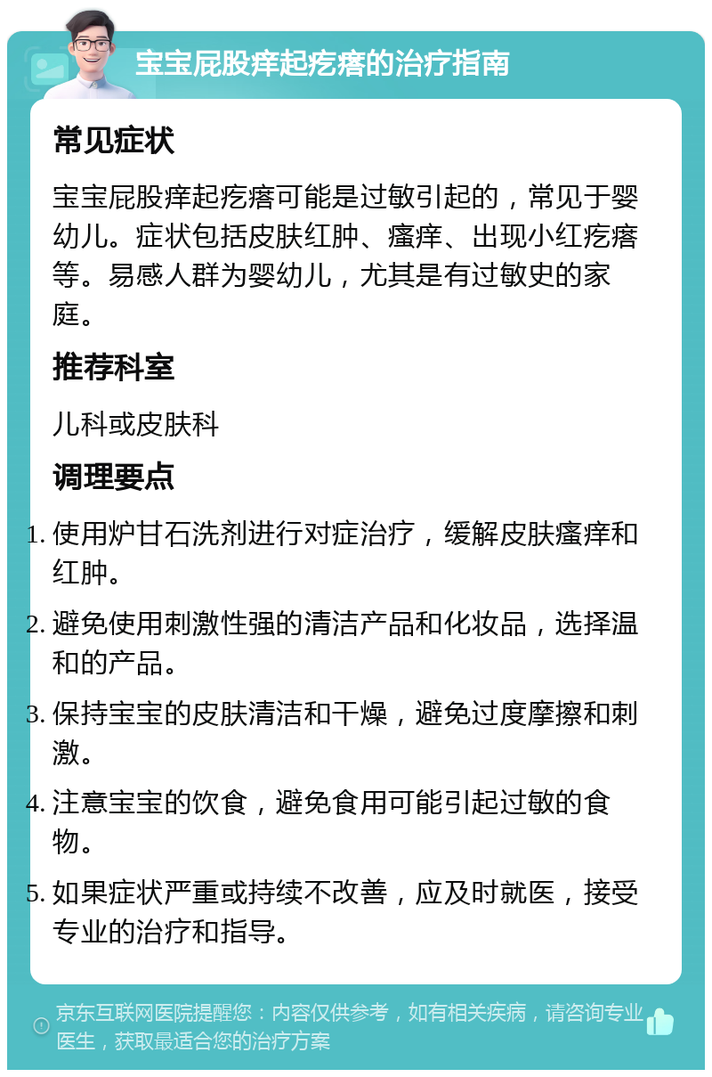 宝宝屁股痒起疙瘩的治疗指南 常见症状 宝宝屁股痒起疙瘩可能是过敏引起的，常见于婴幼儿。症状包括皮肤红肿、瘙痒、出现小红疙瘩等。易感人群为婴幼儿，尤其是有过敏史的家庭。 推荐科室 儿科或皮肤科 调理要点 使用炉甘石洗剂进行对症治疗，缓解皮肤瘙痒和红肿。 避免使用刺激性强的清洁产品和化妆品，选择温和的产品。 保持宝宝的皮肤清洁和干燥，避免过度摩擦和刺激。 注意宝宝的饮食，避免食用可能引起过敏的食物。 如果症状严重或持续不改善，应及时就医，接受专业的治疗和指导。