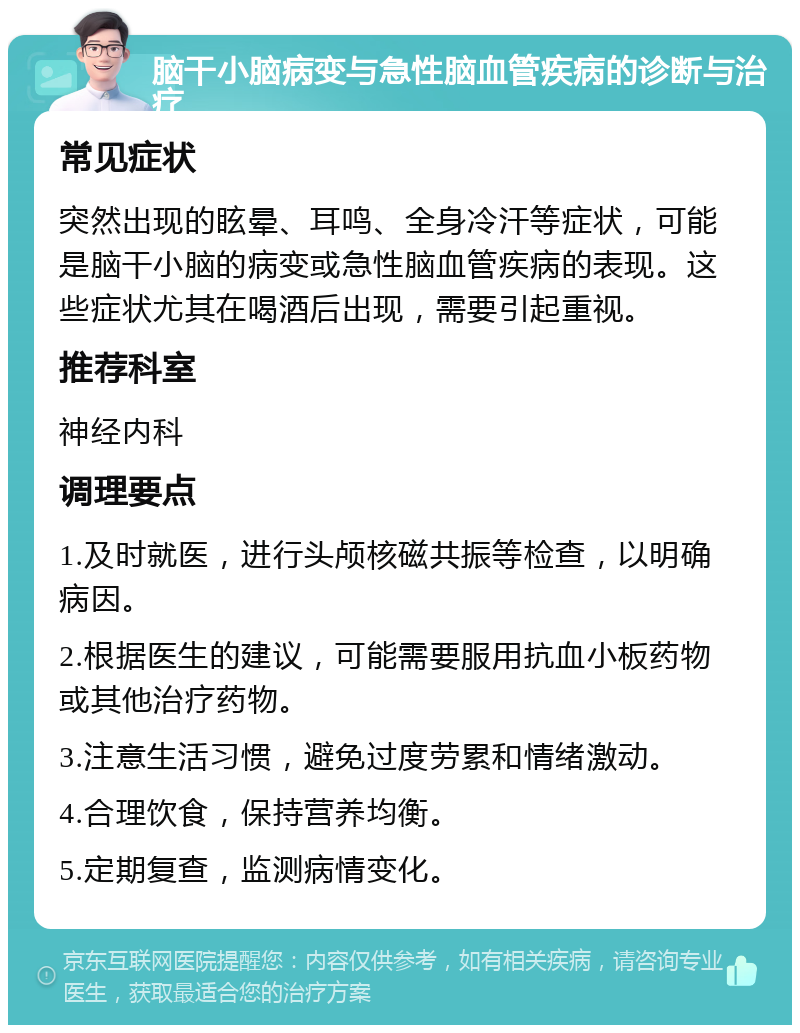 脑干小脑病变与急性脑血管疾病的诊断与治疗 常见症状 突然出现的眩晕、耳鸣、全身冷汗等症状，可能是脑干小脑的病变或急性脑血管疾病的表现。这些症状尤其在喝酒后出现，需要引起重视。 推荐科室 神经内科 调理要点 1.及时就医，进行头颅核磁共振等检查，以明确病因。 2.根据医生的建议，可能需要服用抗血小板药物或其他治疗药物。 3.注意生活习惯，避免过度劳累和情绪激动。 4.合理饮食，保持营养均衡。 5.定期复查，监测病情变化。