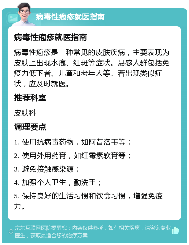 病毒性疱疹就医指南 病毒性疱疹就医指南 病毒性疱疹是一种常见的皮肤疾病，主要表现为皮肤上出现水疱、红斑等症状。易感人群包括免疫力低下者、儿童和老年人等。若出现类似症状，应及时就医。 推荐科室 皮肤科 调理要点 1. 使用抗病毒药物，如阿昔洛韦等； 2. 使用外用药膏，如红霉素软膏等； 3. 避免接触感染源； 4. 加强个人卫生，勤洗手； 5. 保持良好的生活习惯和饮食习惯，增强免疫力。