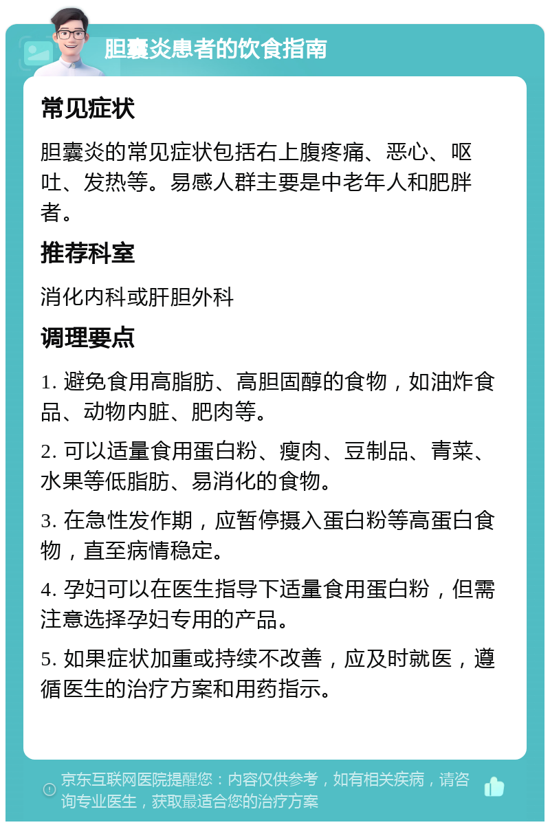 胆囊炎患者的饮食指南 常见症状 胆囊炎的常见症状包括右上腹疼痛、恶心、呕吐、发热等。易感人群主要是中老年人和肥胖者。 推荐科室 消化内科或肝胆外科 调理要点 1. 避免食用高脂肪、高胆固醇的食物，如油炸食品、动物内脏、肥肉等。 2. 可以适量食用蛋白粉、瘦肉、豆制品、青菜、水果等低脂肪、易消化的食物。 3. 在急性发作期，应暂停摄入蛋白粉等高蛋白食物，直至病情稳定。 4. 孕妇可以在医生指导下适量食用蛋白粉，但需注意选择孕妇专用的产品。 5. 如果症状加重或持续不改善，应及时就医，遵循医生的治疗方案和用药指示。