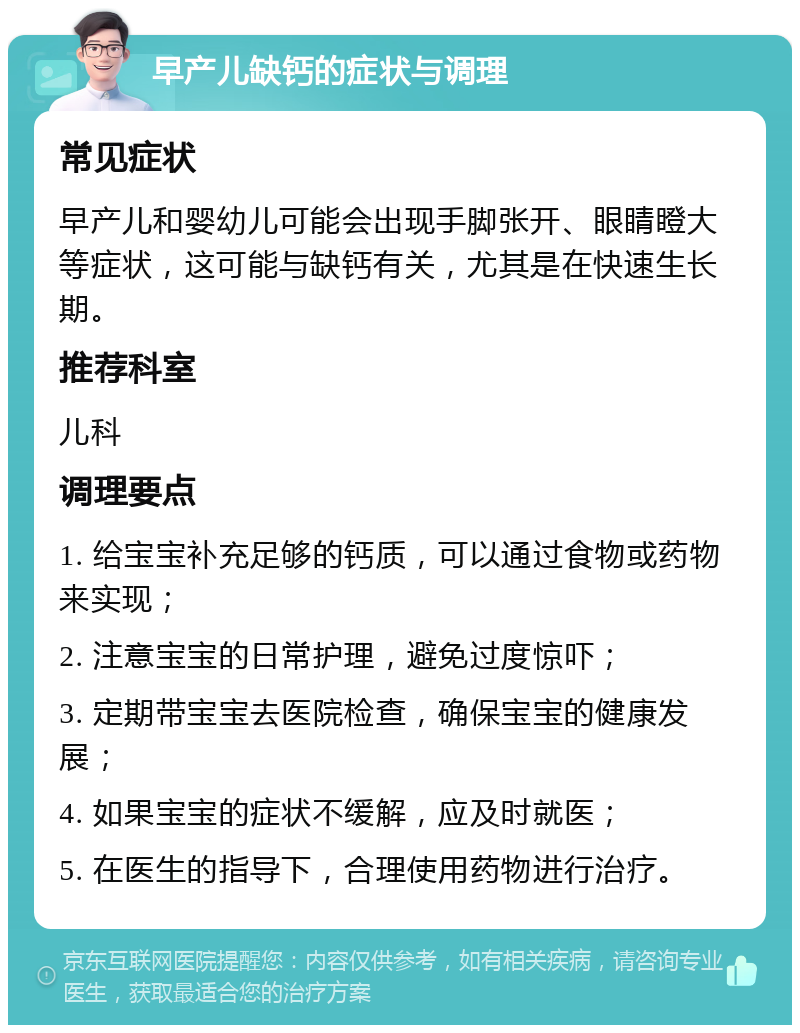 早产儿缺钙的症状与调理 常见症状 早产儿和婴幼儿可能会出现手脚张开、眼睛瞪大等症状，这可能与缺钙有关，尤其是在快速生长期。 推荐科室 儿科 调理要点 1. 给宝宝补充足够的钙质，可以通过食物或药物来实现； 2. 注意宝宝的日常护理，避免过度惊吓； 3. 定期带宝宝去医院检查，确保宝宝的健康发展； 4. 如果宝宝的症状不缓解，应及时就医； 5. 在医生的指导下，合理使用药物进行治疗。