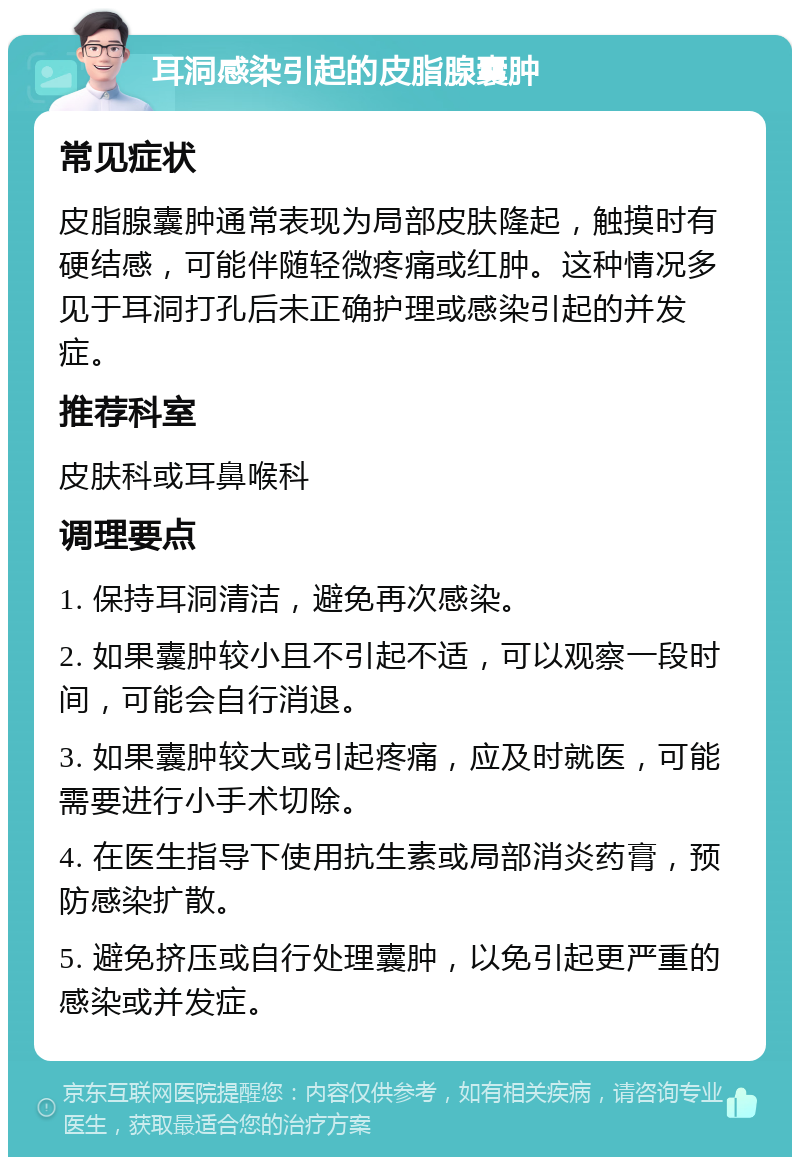 耳洞感染引起的皮脂腺囊肿 常见症状 皮脂腺囊肿通常表现为局部皮肤隆起，触摸时有硬结感，可能伴随轻微疼痛或红肿。这种情况多见于耳洞打孔后未正确护理或感染引起的并发症。 推荐科室 皮肤科或耳鼻喉科 调理要点 1. 保持耳洞清洁，避免再次感染。 2. 如果囊肿较小且不引起不适，可以观察一段时间，可能会自行消退。 3. 如果囊肿较大或引起疼痛，应及时就医，可能需要进行小手术切除。 4. 在医生指导下使用抗生素或局部消炎药膏，预防感染扩散。 5. 避免挤压或自行处理囊肿，以免引起更严重的感染或并发症。