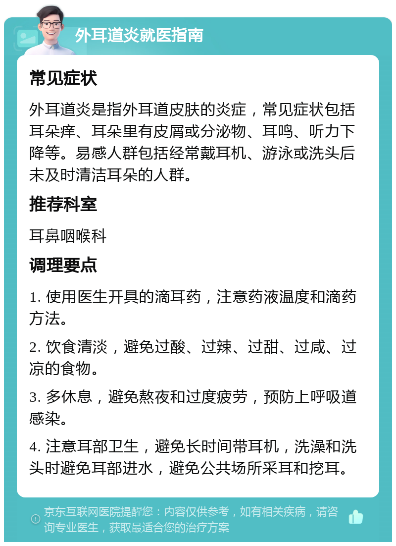 外耳道炎就医指南 常见症状 外耳道炎是指外耳道皮肤的炎症，常见症状包括耳朵痒、耳朵里有皮屑或分泌物、耳鸣、听力下降等。易感人群包括经常戴耳机、游泳或洗头后未及时清洁耳朵的人群。 推荐科室 耳鼻咽喉科 调理要点 1. 使用医生开具的滴耳药，注意药液温度和滴药方法。 2. 饮食清淡，避免过酸、过辣、过甜、过咸、过凉的食物。 3. 多休息，避免熬夜和过度疲劳，预防上呼吸道感染。 4. 注意耳部卫生，避免长时间带耳机，洗澡和洗头时避免耳部进水，避免公共场所采耳和挖耳。