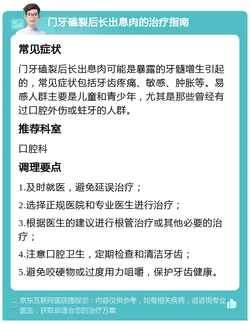 门牙磕裂后长出息肉的治疗指南 常见症状 门牙磕裂后长出息肉可能是暴露的牙髓增生引起的，常见症状包括牙齿疼痛、敏感、肿胀等。易感人群主要是儿童和青少年，尤其是那些曾经有过口腔外伤或蛀牙的人群。 推荐科室 口腔科 调理要点 1.及时就医，避免延误治疗； 2.选择正规医院和专业医生进行治疗； 3.根据医生的建议进行根管治疗或其他必要的治疗； 4.注意口腔卫生，定期检查和清洁牙齿； 5.避免咬硬物或过度用力咀嚼，保护牙齿健康。