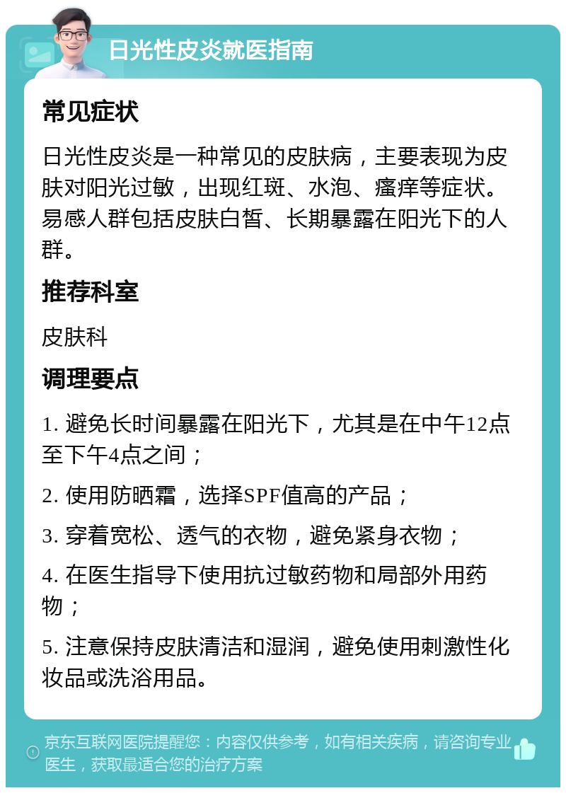 日光性皮炎就医指南 常见症状 日光性皮炎是一种常见的皮肤病，主要表现为皮肤对阳光过敏，出现红斑、水泡、瘙痒等症状。易感人群包括皮肤白皙、长期暴露在阳光下的人群。 推荐科室 皮肤科 调理要点 1. 避免长时间暴露在阳光下，尤其是在中午12点至下午4点之间； 2. 使用防晒霜，选择SPF值高的产品； 3. 穿着宽松、透气的衣物，避免紧身衣物； 4. 在医生指导下使用抗过敏药物和局部外用药物； 5. 注意保持皮肤清洁和湿润，避免使用刺激性化妆品或洗浴用品。