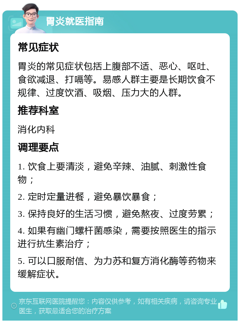 胃炎就医指南 常见症状 胃炎的常见症状包括上腹部不适、恶心、呕吐、食欲减退、打嗝等。易感人群主要是长期饮食不规律、过度饮酒、吸烟、压力大的人群。 推荐科室 消化内科 调理要点 1. 饮食上要清淡，避免辛辣、油腻、刺激性食物； 2. 定时定量进餐，避免暴饮暴食； 3. 保持良好的生活习惯，避免熬夜、过度劳累； 4. 如果有幽门螺杆菌感染，需要按照医生的指示进行抗生素治疗； 5. 可以口服耐信、为力苏和复方消化酶等药物来缓解症状。