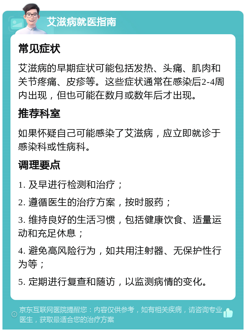 艾滋病就医指南 常见症状 艾滋病的早期症状可能包括发热、头痛、肌肉和关节疼痛、皮疹等。这些症状通常在感染后2-4周内出现，但也可能在数月或数年后才出现。 推荐科室 如果怀疑自己可能感染了艾滋病，应立即就诊于感染科或性病科。 调理要点 1. 及早进行检测和治疗； 2. 遵循医生的治疗方案，按时服药； 3. 维持良好的生活习惯，包括健康饮食、适量运动和充足休息； 4. 避免高风险行为，如共用注射器、无保护性行为等； 5. 定期进行复查和随访，以监测病情的变化。