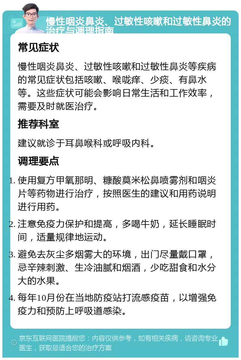 慢性咽炎鼻炎、过敏性咳嗽和过敏性鼻炎的治疗与调理指南 常见症状 慢性咽炎鼻炎、过敏性咳嗽和过敏性鼻炎等疾病的常见症状包括咳嗽、喉咙痒、少痰、有鼻水等。这些症状可能会影响日常生活和工作效率，需要及时就医治疗。 推荐科室 建议就诊于耳鼻喉科或呼吸内科。 调理要点 使用复方甲氧那明、糠酸莫米松鼻喷雾剂和咽炎片等药物进行治疗，按照医生的建议和用药说明进行用药。 注意免疫力保护和提高，多喝牛奶，延长睡眠时间，适量规律地运动。 避免去灰尘多烟雾大的环境，出门尽量戴口罩，忌辛辣刺激、生冷油腻和烟酒，少吃甜食和水分大的水果。 每年10月份在当地防疫站打流感疫苗，以增强免疫力和预防上呼吸道感染。