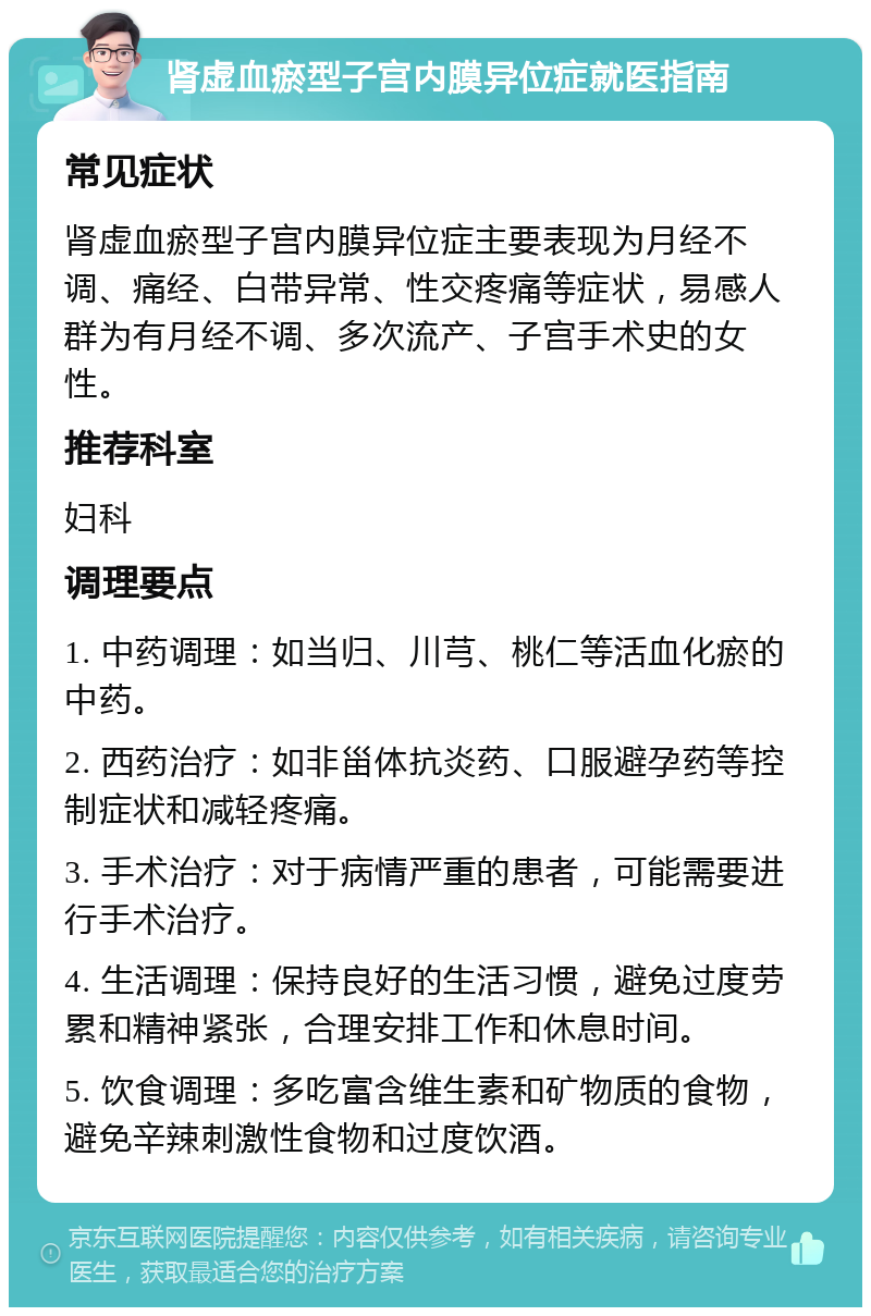 肾虚血瘀型子宫内膜异位症就医指南 常见症状 肾虚血瘀型子宫内膜异位症主要表现为月经不调、痛经、白带异常、性交疼痛等症状，易感人群为有月经不调、多次流产、子宫手术史的女性。 推荐科室 妇科 调理要点 1. 中药调理：如当归、川芎、桃仁等活血化瘀的中药。 2. 西药治疗：如非甾体抗炎药、口服避孕药等控制症状和减轻疼痛。 3. 手术治疗：对于病情严重的患者，可能需要进行手术治疗。 4. 生活调理：保持良好的生活习惯，避免过度劳累和精神紧张，合理安排工作和休息时间。 5. 饮食调理：多吃富含维生素和矿物质的食物，避免辛辣刺激性食物和过度饮酒。