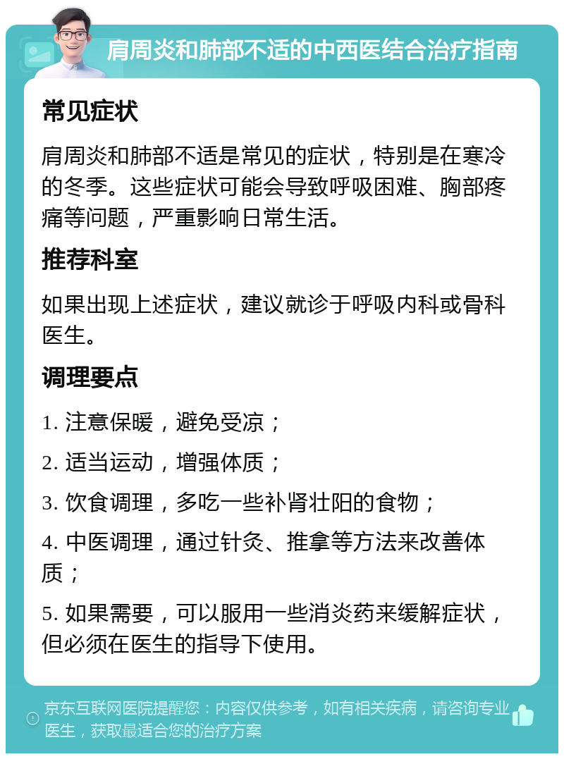 肩周炎和肺部不适的中西医结合治疗指南 常见症状 肩周炎和肺部不适是常见的症状，特别是在寒冷的冬季。这些症状可能会导致呼吸困难、胸部疼痛等问题，严重影响日常生活。 推荐科室 如果出现上述症状，建议就诊于呼吸内科或骨科医生。 调理要点 1. 注意保暖，避免受凉； 2. 适当运动，增强体质； 3. 饮食调理，多吃一些补肾壮阳的食物； 4. 中医调理，通过针灸、推拿等方法来改善体质； 5. 如果需要，可以服用一些消炎药来缓解症状，但必须在医生的指导下使用。