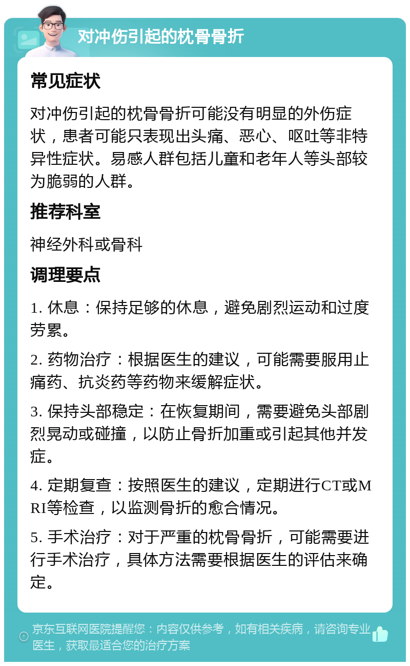 对冲伤引起的枕骨骨折 常见症状 对冲伤引起的枕骨骨折可能没有明显的外伤症状，患者可能只表现出头痛、恶心、呕吐等非特异性症状。易感人群包括儿童和老年人等头部较为脆弱的人群。 推荐科室 神经外科或骨科 调理要点 1. 休息：保持足够的休息，避免剧烈运动和过度劳累。 2. 药物治疗：根据医生的建议，可能需要服用止痛药、抗炎药等药物来缓解症状。 3. 保持头部稳定：在恢复期间，需要避免头部剧烈晃动或碰撞，以防止骨折加重或引起其他并发症。 4. 定期复查：按照医生的建议，定期进行CT或MRI等检查，以监测骨折的愈合情况。 5. 手术治疗：对于严重的枕骨骨折，可能需要进行手术治疗，具体方法需要根据医生的评估来确定。