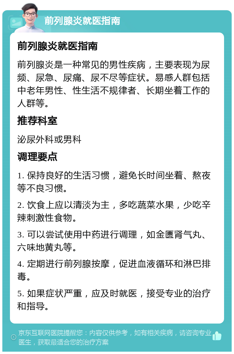 前列腺炎就医指南 前列腺炎就医指南 前列腺炎是一种常见的男性疾病，主要表现为尿频、尿急、尿痛、尿不尽等症状。易感人群包括中老年男性、性生活不规律者、长期坐着工作的人群等。 推荐科室 泌尿外科或男科 调理要点 1. 保持良好的生活习惯，避免长时间坐着、熬夜等不良习惯。 2. 饮食上应以清淡为主，多吃蔬菜水果，少吃辛辣刺激性食物。 3. 可以尝试使用中药进行调理，如金匮肾气丸、六味地黄丸等。 4. 定期进行前列腺按摩，促进血液循环和淋巴排毒。 5. 如果症状严重，应及时就医，接受专业的治疗和指导。