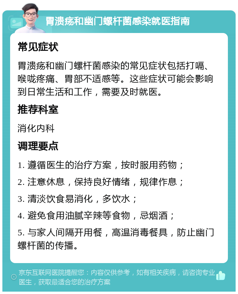 胃溃疡和幽门螺杆菌感染就医指南 常见症状 胃溃疡和幽门螺杆菌感染的常见症状包括打嗝、喉咙疼痛、胃部不适感等。这些症状可能会影响到日常生活和工作，需要及时就医。 推荐科室 消化内科 调理要点 1. 遵循医生的治疗方案，按时服用药物； 2. 注意休息，保持良好情绪，规律作息； 3. 清淡饮食易消化，多饮水； 4. 避免食用油腻辛辣等食物，忌烟酒； 5. 与家人间隔开用餐，高温消毒餐具，防止幽门螺杆菌的传播。