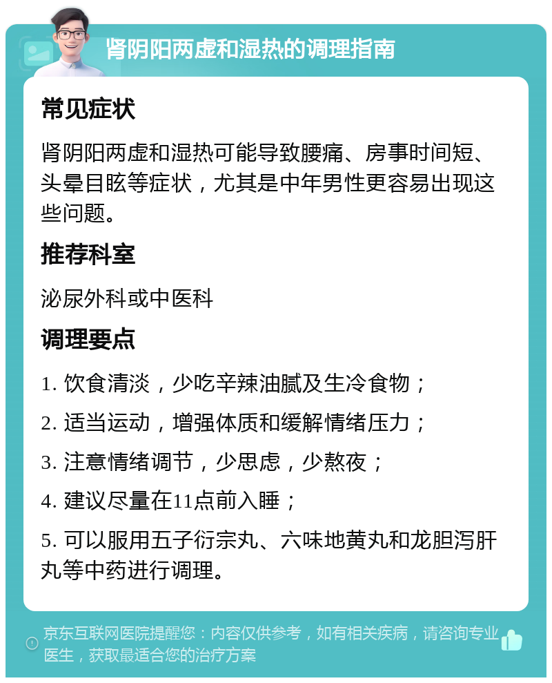 肾阴阳两虚和湿热的调理指南 常见症状 肾阴阳两虚和湿热可能导致腰痛、房事时间短、头晕目眩等症状，尤其是中年男性更容易出现这些问题。 推荐科室 泌尿外科或中医科 调理要点 1. 饮食清淡，少吃辛辣油腻及生冷食物； 2. 适当运动，增强体质和缓解情绪压力； 3. 注意情绪调节，少思虑，少熬夜； 4. 建议尽量在11点前入睡； 5. 可以服用五子衍宗丸、六味地黄丸和龙胆泻肝丸等中药进行调理。