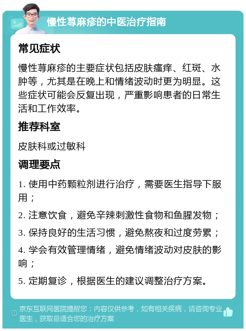 慢性荨麻疹的中医治疗指南 常见症状 慢性荨麻疹的主要症状包括皮肤瘙痒、红斑、水肿等，尤其是在晚上和情绪波动时更为明显。这些症状可能会反复出现，严重影响患者的日常生活和工作效率。 推荐科室 皮肤科或过敏科 调理要点 1. 使用中药颗粒剂进行治疗，需要医生指导下服用； 2. 注意饮食，避免辛辣刺激性食物和鱼腥发物； 3. 保持良好的生活习惯，避免熬夜和过度劳累； 4. 学会有效管理情绪，避免情绪波动对皮肤的影响； 5. 定期复诊，根据医生的建议调整治疗方案。