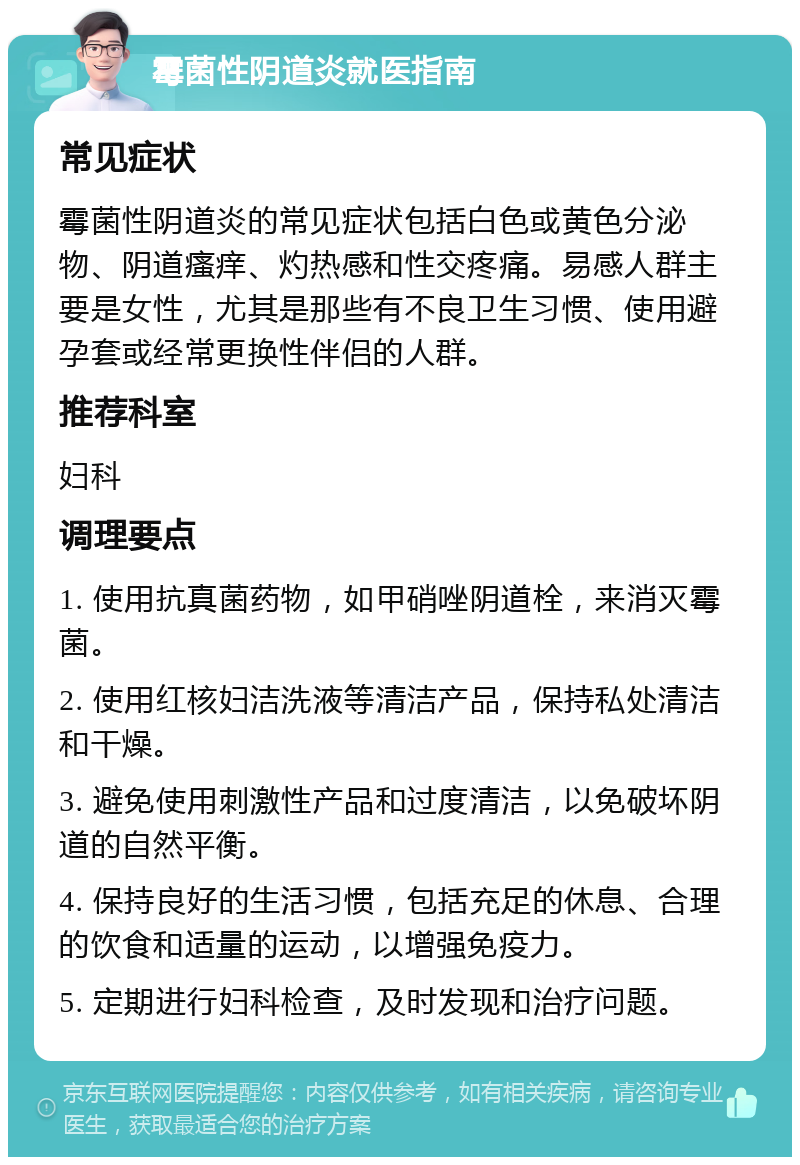 霉菌性阴道炎就医指南 常见症状 霉菌性阴道炎的常见症状包括白色或黄色分泌物、阴道瘙痒、灼热感和性交疼痛。易感人群主要是女性，尤其是那些有不良卫生习惯、使用避孕套或经常更换性伴侣的人群。 推荐科室 妇科 调理要点 1. 使用抗真菌药物，如甲硝唑阴道栓，来消灭霉菌。 2. 使用红核妇洁洗液等清洁产品，保持私处清洁和干燥。 3. 避免使用刺激性产品和过度清洁，以免破坏阴道的自然平衡。 4. 保持良好的生活习惯，包括充足的休息、合理的饮食和适量的运动，以增强免疫力。 5. 定期进行妇科检查，及时发现和治疗问题。