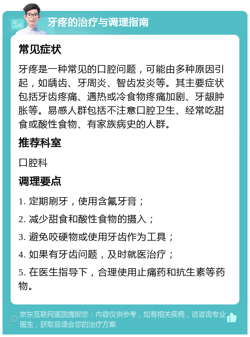 牙疼的治疗与调理指南 常见症状 牙疼是一种常见的口腔问题，可能由多种原因引起，如龋齿、牙周炎、智齿发炎等。其主要症状包括牙齿疼痛、遇热或冷食物疼痛加剧、牙龈肿胀等。易感人群包括不注意口腔卫生、经常吃甜食或酸性食物、有家族病史的人群。 推荐科室 口腔科 调理要点 1. 定期刷牙，使用含氟牙膏； 2. 减少甜食和酸性食物的摄入； 3. 避免咬硬物或使用牙齿作为工具； 4. 如果有牙齿问题，及时就医治疗； 5. 在医生指导下，合理使用止痛药和抗生素等药物。