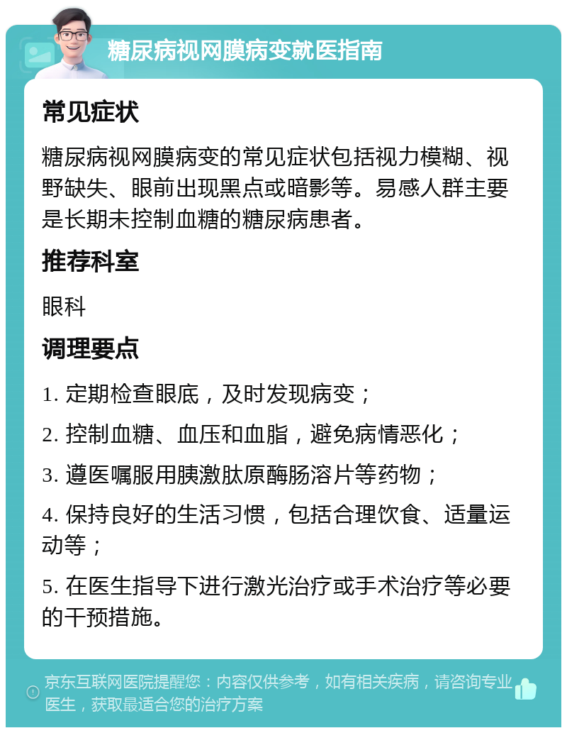 糖尿病视网膜病变就医指南 常见症状 糖尿病视网膜病变的常见症状包括视力模糊、视野缺失、眼前出现黑点或暗影等。易感人群主要是长期未控制血糖的糖尿病患者。 推荐科室 眼科 调理要点 1. 定期检查眼底，及时发现病变； 2. 控制血糖、血压和血脂，避免病情恶化； 3. 遵医嘱服用胰激肽原酶肠溶片等药物； 4. 保持良好的生活习惯，包括合理饮食、适量运动等； 5. 在医生指导下进行激光治疗或手术治疗等必要的干预措施。