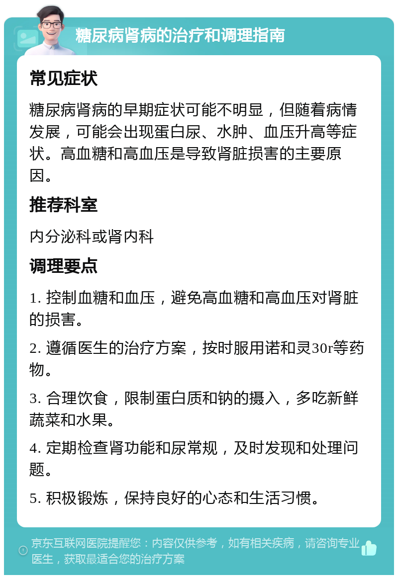 糖尿病肾病的治疗和调理指南 常见症状 糖尿病肾病的早期症状可能不明显，但随着病情发展，可能会出现蛋白尿、水肿、血压升高等症状。高血糖和高血压是导致肾脏损害的主要原因。 推荐科室 内分泌科或肾内科 调理要点 1. 控制血糖和血压，避免高血糖和高血压对肾脏的损害。 2. 遵循医生的治疗方案，按时服用诺和灵30r等药物。 3. 合理饮食，限制蛋白质和钠的摄入，多吃新鲜蔬菜和水果。 4. 定期检查肾功能和尿常规，及时发现和处理问题。 5. 积极锻炼，保持良好的心态和生活习惯。