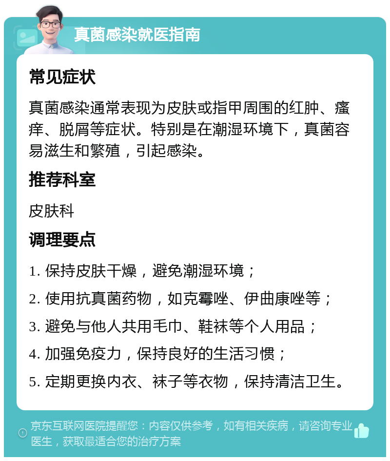 真菌感染就医指南 常见症状 真菌感染通常表现为皮肤或指甲周围的红肿、瘙痒、脱屑等症状。特别是在潮湿环境下，真菌容易滋生和繁殖，引起感染。 推荐科室 皮肤科 调理要点 1. 保持皮肤干燥，避免潮湿环境； 2. 使用抗真菌药物，如克霉唑、伊曲康唑等； 3. 避免与他人共用毛巾、鞋袜等个人用品； 4. 加强免疫力，保持良好的生活习惯； 5. 定期更换内衣、袜子等衣物，保持清洁卫生。