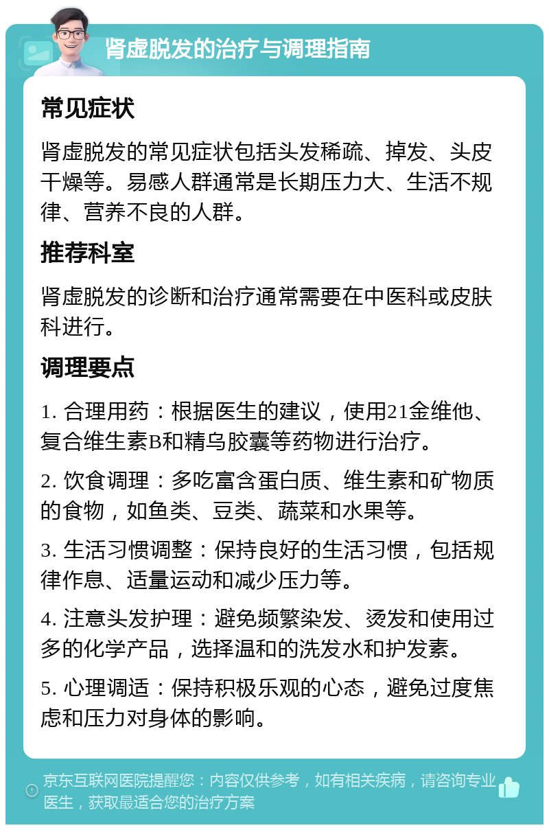 肾虚脱发的治疗与调理指南 常见症状 肾虚脱发的常见症状包括头发稀疏、掉发、头皮干燥等。易感人群通常是长期压力大、生活不规律、营养不良的人群。 推荐科室 肾虚脱发的诊断和治疗通常需要在中医科或皮肤科进行。 调理要点 1. 合理用药：根据医生的建议，使用21金维他、复合维生素B和精乌胶囊等药物进行治疗。 2. 饮食调理：多吃富含蛋白质、维生素和矿物质的食物，如鱼类、豆类、蔬菜和水果等。 3. 生活习惯调整：保持良好的生活习惯，包括规律作息、适量运动和减少压力等。 4. 注意头发护理：避免频繁染发、烫发和使用过多的化学产品，选择温和的洗发水和护发素。 5. 心理调适：保持积极乐观的心态，避免过度焦虑和压力对身体的影响。