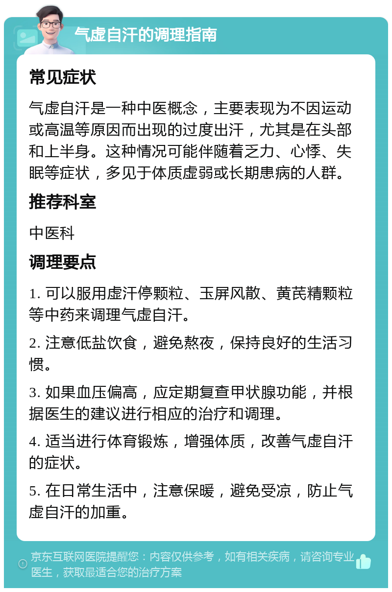 气虚自汗的调理指南 常见症状 气虚自汗是一种中医概念，主要表现为不因运动或高温等原因而出现的过度出汗，尤其是在头部和上半身。这种情况可能伴随着乏力、心悸、失眠等症状，多见于体质虚弱或长期患病的人群。 推荐科室 中医科 调理要点 1. 可以服用虚汗停颗粒、玉屏风散、黄芪精颗粒等中药来调理气虚自汗。 2. 注意低盐饮食，避免熬夜，保持良好的生活习惯。 3. 如果血压偏高，应定期复查甲状腺功能，并根据医生的建议进行相应的治疗和调理。 4. 适当进行体育锻炼，增强体质，改善气虚自汗的症状。 5. 在日常生活中，注意保暖，避免受凉，防止气虚自汗的加重。