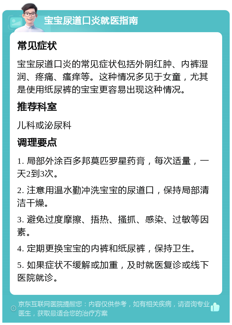 宝宝尿道口炎就医指南 常见症状 宝宝尿道口炎的常见症状包括外阴红肿、内裤湿润、疼痛、瘙痒等。这种情况多见于女童，尤其是使用纸尿裤的宝宝更容易出现这种情况。 推荐科室 儿科或泌尿科 调理要点 1. 局部外涂百多邦莫匹罗星药膏，每次适量，一天2到3次。 2. 注意用温水勤冲洗宝宝的尿道口，保持局部清洁干燥。 3. 避免过度摩擦、捂热、搔抓、感染、过敏等因素。 4. 定期更换宝宝的内裤和纸尿裤，保持卫生。 5. 如果症状不缓解或加重，及时就医复诊或线下医院就诊。