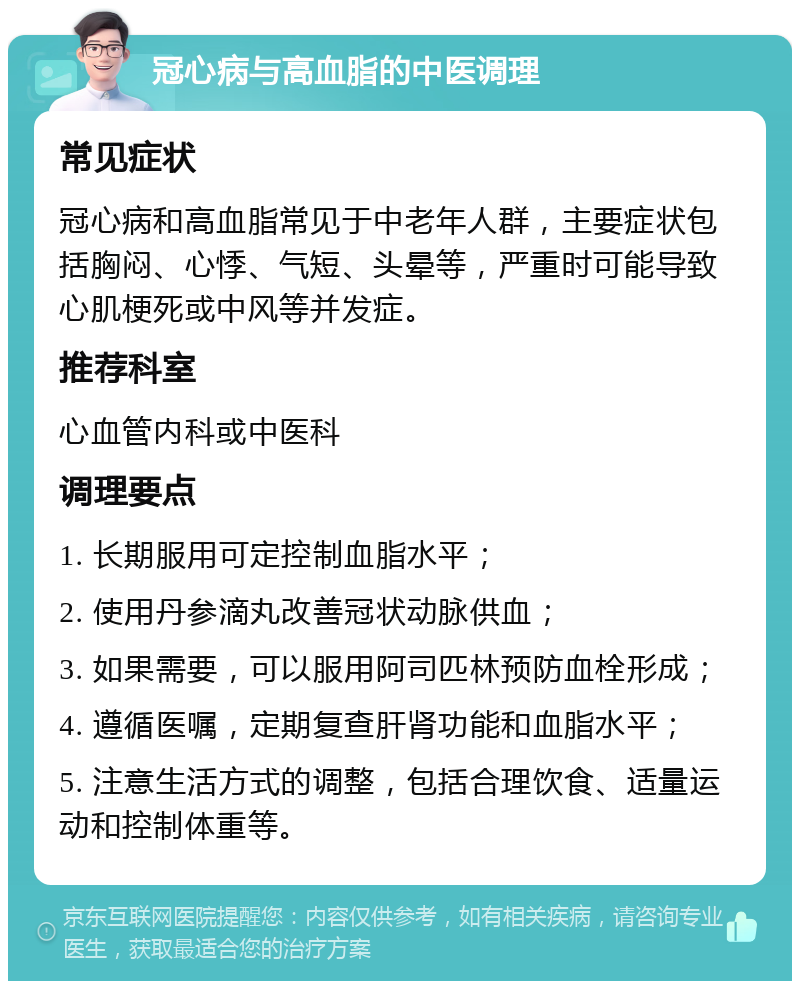 冠心病与高血脂的中医调理 常见症状 冠心病和高血脂常见于中老年人群，主要症状包括胸闷、心悸、气短、头晕等，严重时可能导致心肌梗死或中风等并发症。 推荐科室 心血管内科或中医科 调理要点 1. 长期服用可定控制血脂水平； 2. 使用丹参滴丸改善冠状动脉供血； 3. 如果需要，可以服用阿司匹林预防血栓形成； 4. 遵循医嘱，定期复查肝肾功能和血脂水平； 5. 注意生活方式的调整，包括合理饮食、适量运动和控制体重等。