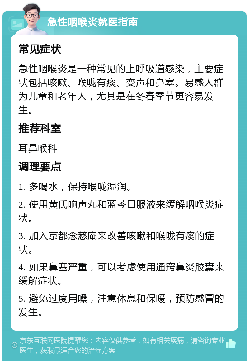 急性咽喉炎就医指南 常见症状 急性咽喉炎是一种常见的上呼吸道感染，主要症状包括咳嗽、喉咙有痰、变声和鼻塞。易感人群为儿童和老年人，尤其是在冬春季节更容易发生。 推荐科室 耳鼻喉科 调理要点 1. 多喝水，保持喉咙湿润。 2. 使用黄氏响声丸和蓝芩口服液来缓解咽喉炎症状。 3. 加入京都念慈庵来改善咳嗽和喉咙有痰的症状。 4. 如果鼻塞严重，可以考虑使用通窍鼻炎胶囊来缓解症状。 5. 避免过度用嗓，注意休息和保暖，预防感冒的发生。