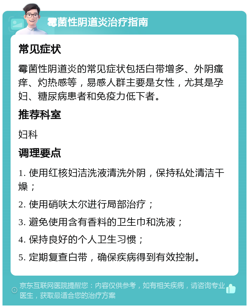 霉菌性阴道炎治疗指南 常见症状 霉菌性阴道炎的常见症状包括白带增多、外阴瘙痒、灼热感等，易感人群主要是女性，尤其是孕妇、糖尿病患者和免疫力低下者。 推荐科室 妇科 调理要点 1. 使用红核妇洁洗液清洗外阴，保持私处清洁干燥； 2. 使用硝呋太尔进行局部治疗； 3. 避免使用含有香料的卫生巾和洗液； 4. 保持良好的个人卫生习惯； 5. 定期复查白带，确保疾病得到有效控制。